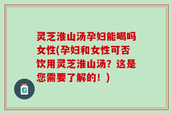 灵芝淮山汤孕妇能喝吗女性(孕妇和女性可否饮用灵芝淮山汤？这是您需要了解的！)