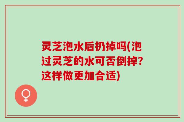 灵芝泡水后扔掉吗(泡过灵芝的水可否倒掉？这样做更加合适)