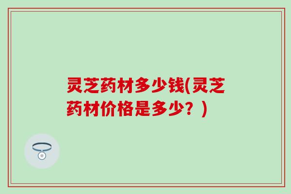 灵芝药材多少钱(灵芝药材价格是多少？)