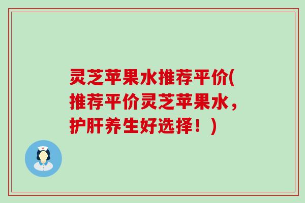 灵芝苹果水推荐平价(推荐平价灵芝苹果水，护肝养生好选择！)
