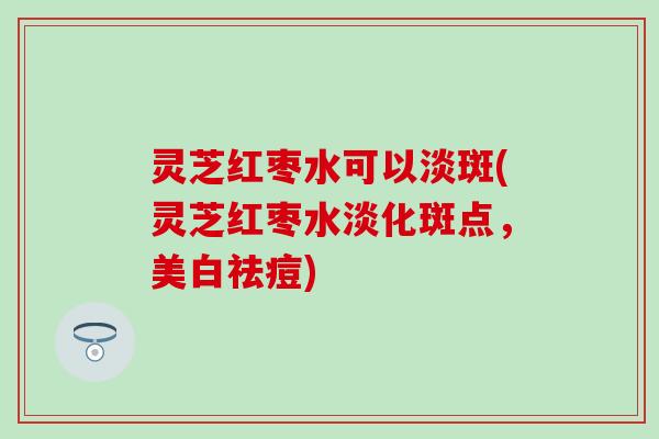 灵芝红枣水可以淡斑(灵芝红枣水淡化斑点，美白祛痘)