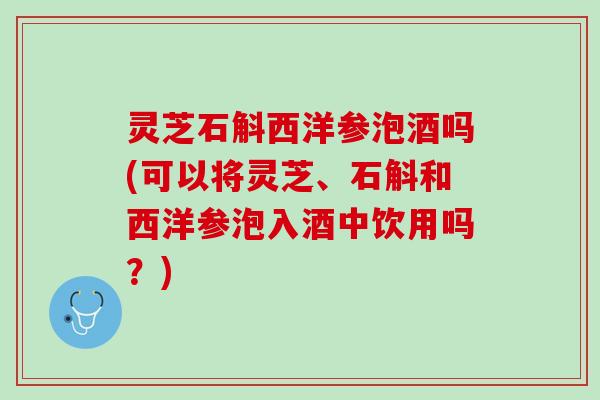 灵芝石斛西洋参泡酒吗(可以将灵芝、石斛和西洋参泡入酒中饮用吗？)