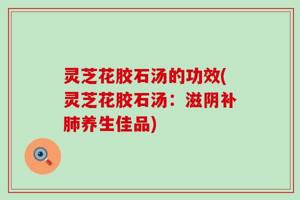 灵芝花胶石汤的功效(灵芝花胶石汤：滋阴补肺养生佳品)