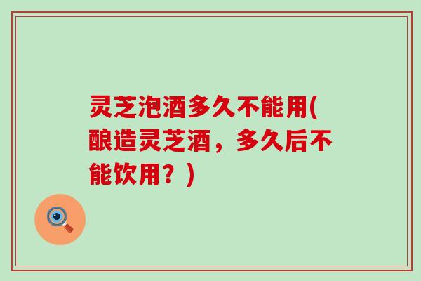 灵芝泡酒多久不能用(酿造灵芝酒，多久后不能饮用？)