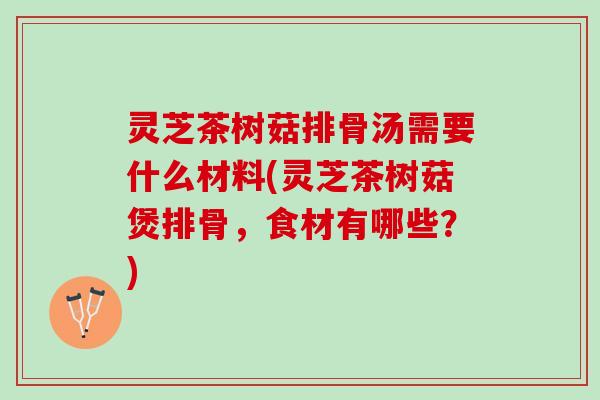 灵芝茶树菇排骨汤需要什么材料(灵芝茶树菇煲排骨，食材有哪些？)