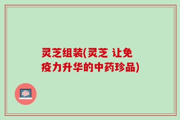 灵芝组装(灵芝 让免疫力升华的中药珍品)