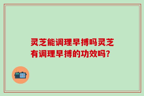 灵芝能调理早搏吗灵芝有调理早搏的功效吗？