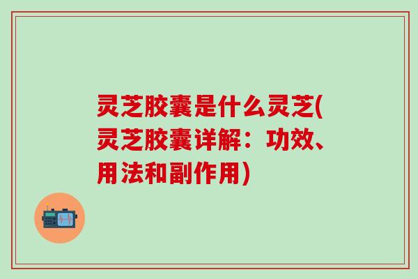 灵芝胶囊是什么灵芝(灵芝胶囊详解：功效、用法和副作用)
