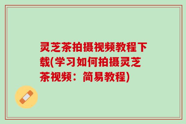 灵芝茶拍摄视频教程下载(学习如何拍摄灵芝茶视频：简易教程)
