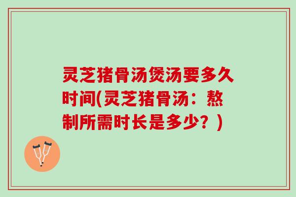 灵芝猪骨汤煲汤要多久时间(灵芝猪骨汤：熬制所需时长是多少？)