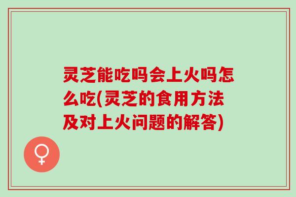 灵芝能吃吗会上火吗怎么吃(灵芝的食用方法及对上火问题的解答)