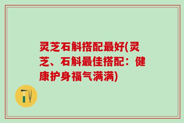 灵芝石斛搭配最好(灵芝、石斛最佳搭配：健康护身福气满满)
