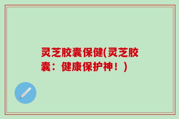 灵芝胶囊保健(灵芝胶囊：健康保护神！)