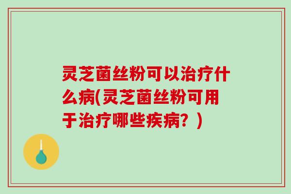 灵芝菌丝粉可以治疗什么病(灵芝菌丝粉可用于治疗哪些疾病？)