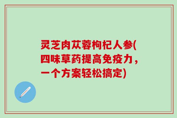 灵芝肉苁蓉枸杞人参(四味草药提高免疫力，一个方案轻松搞定)
