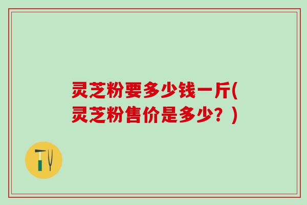 灵芝粉要多少钱一斤(灵芝粉售价是多少？)