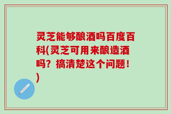 灵芝能够酿酒吗百度百科(灵芝可用来酿造酒吗？搞清楚这个问题！)