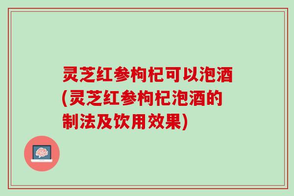 灵芝红参枸杞可以泡酒(灵芝红参枸杞泡酒的制法及饮用效果)