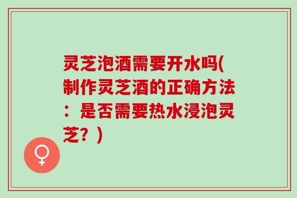 灵芝泡酒需要开水吗(制作灵芝酒的正确方法：是否需要热水浸泡灵芝？)