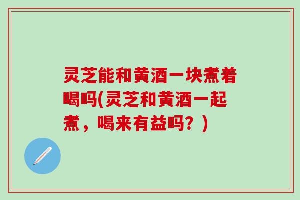 灵芝能和黄酒一块煮着喝吗(灵芝和黄酒一起煮,喝来有益吗?) 灵芝能和黄酒一块煮着喝吗(灵芝和黄酒一起煮,喝来有益吗?)