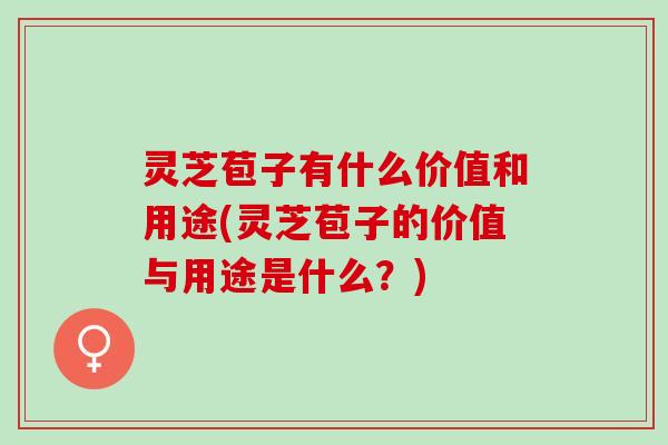 灵芝苞子有什么价值和用途(灵芝苞子的价值与用途是什么？)