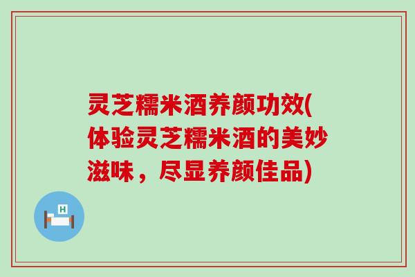 灵芝糯米酒养颜功效(体验灵芝糯米酒的美妙滋味，尽显养颜佳品)