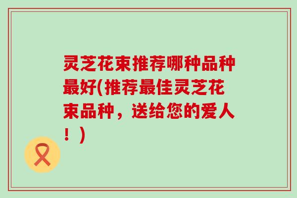 灵芝花束推荐哪种品种最好(推荐最佳灵芝花束品种，送给您的爱人！)
