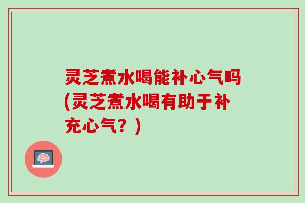 灵芝煮水喝能补心气吗(灵芝煮水喝有助于补充心气？)