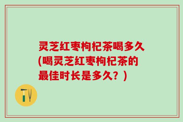灵芝红枣枸杞茶喝多久(喝灵芝红枣枸杞茶的最佳时长是多久？)