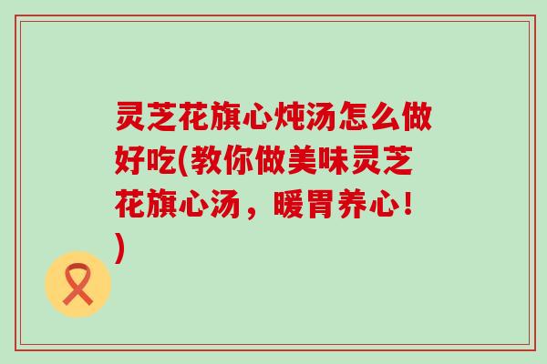 灵芝花旗心炖汤怎么做好吃(教你做美味灵芝花旗心汤，暖胃养心！)