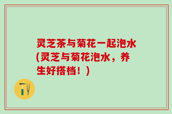 灵芝茶与菊花一起泡水(灵芝与菊花泡水，养生好搭档！)