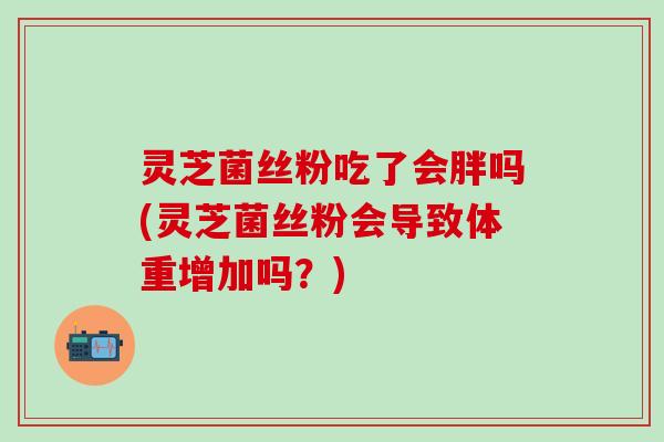 灵芝菌丝粉吃了会胖吗(灵芝菌丝粉会导致体重增加吗？)