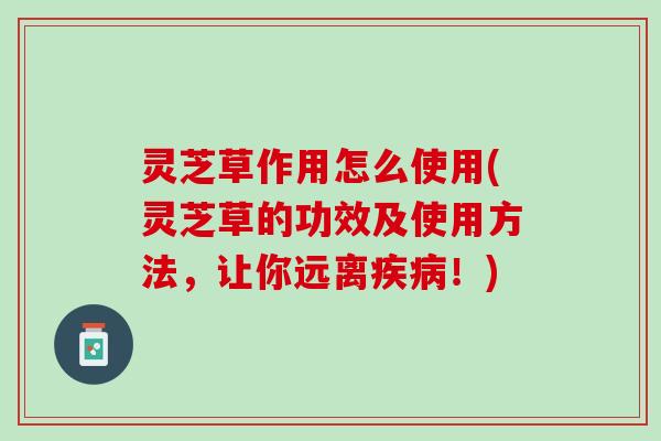 灵芝草作用怎么使用(灵芝草的功效及使用方法，让你远离疾病！)