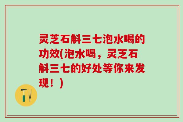 灵芝石斛三七泡水喝的功效(泡水喝，灵芝石斛三七的好处等你来发现！)