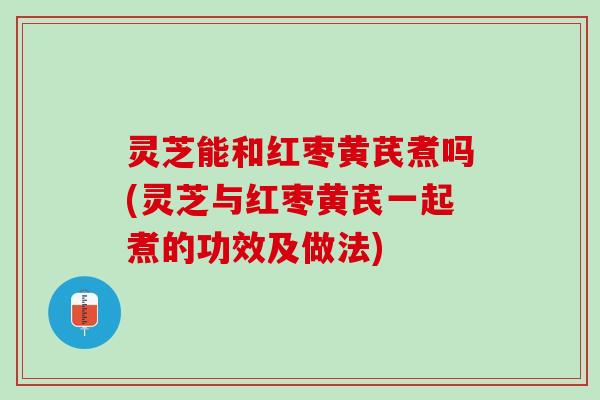 灵芝能和红枣黄芪煮吗(灵芝与红枣黄芪一起煮的功效及做法)
