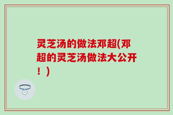 灵芝汤的做法邓超(邓超的灵芝汤做法大公开!) 灵芝汤的做法邓超(邓超的灵芝汤做法大公开!)