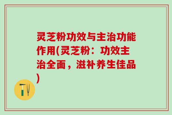 灵芝粉功效与主治功能作用(灵芝粉：功效主治全面，滋补养生佳品)