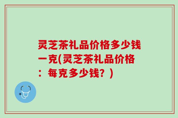 灵芝茶礼品价格多少钱一克(灵芝茶礼品价格：每克多少钱？)