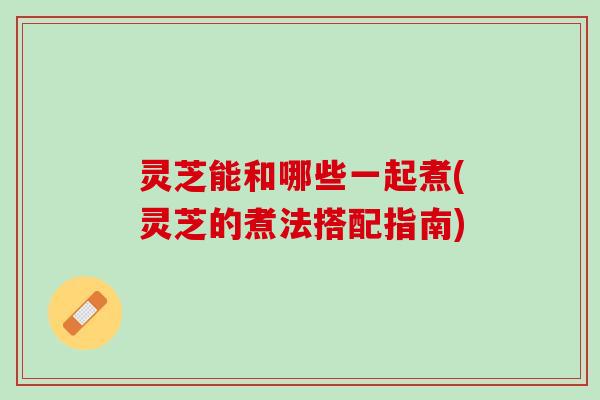 灵芝能和哪些一起煮(灵芝的煮法搭配指南)