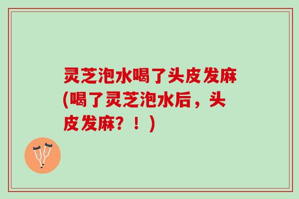 灵芝泡水喝了头皮发麻(喝了灵芝泡水后，头皮发麻？！)