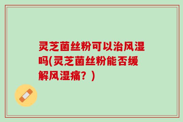灵芝菌丝粉可以治风湿吗(灵芝菌丝粉能否缓解风湿痛？)