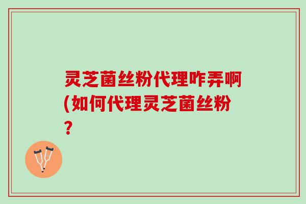 灵芝菌丝粉代理咋弄啊(如何代理灵芝菌丝粉？
