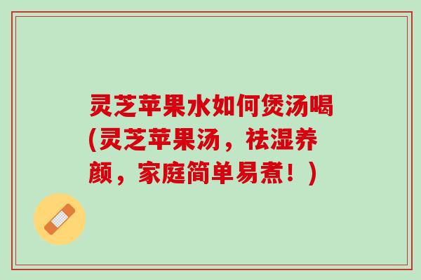 灵芝苹果水如何煲汤喝(灵芝苹果汤，祛湿养颜，家庭简单易煮！)