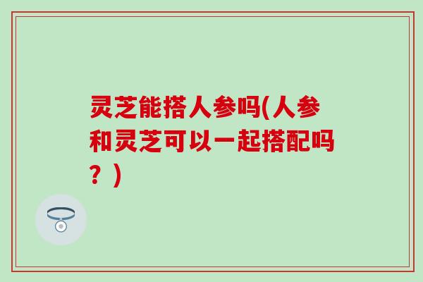灵芝能搭人参吗(人参和灵芝可以一起搭配吗？)