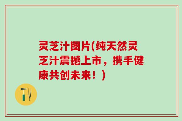 灵芝汁图片(纯天然灵芝汁震撼上市，携手健康共创未来！)