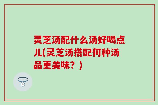 灵芝汤配什么汤好喝点儿(灵芝汤搭配何种汤品更美味？)