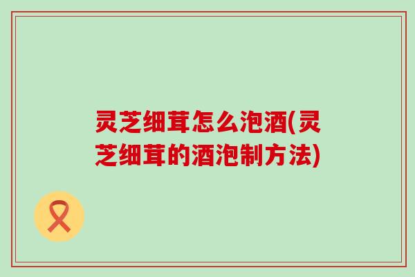 灵芝细茸怎么泡酒(灵芝细茸的酒泡制方法)