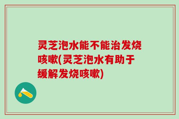 灵芝泡水能不能治发烧咳嗽(灵芝泡水有助于缓解发烧咳嗽)