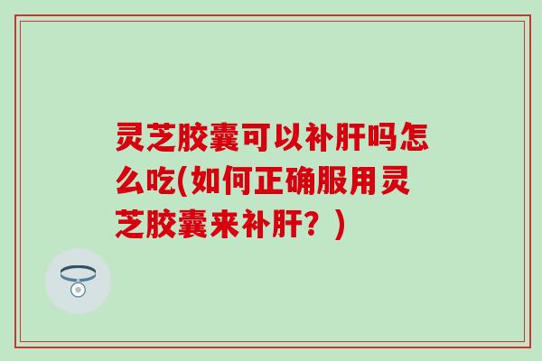 灵芝胶囊可以补肝吗怎么吃(如何正确服用灵芝胶囊来补肝？)