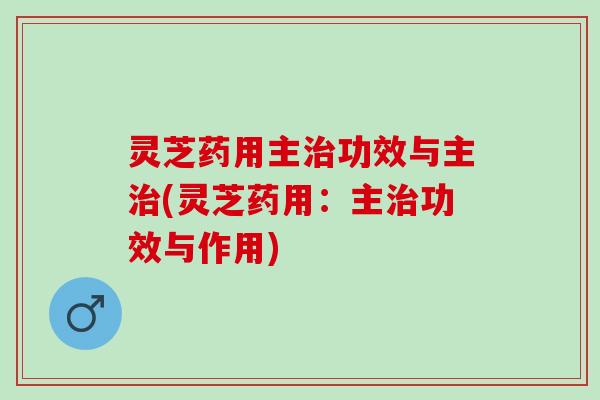 灵芝药用主治功效与主治(灵芝药用：主治功效与作用)